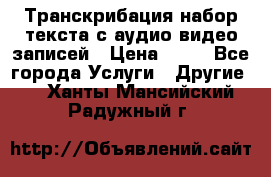 Транскрибация/набор текста с аудио,видео записей › Цена ­ 15 - Все города Услуги » Другие   . Ханты-Мансийский,Радужный г.